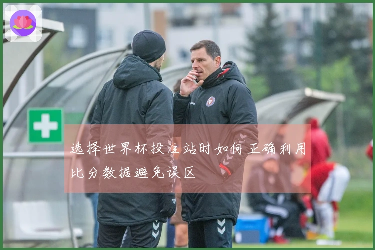 选择世界杯投注站时如何正确利用比分数据避免误区