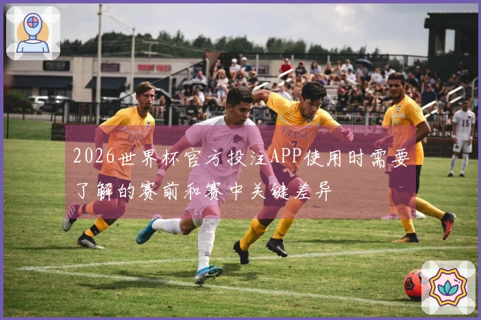 2026世界杯官方投注APP使用时需要了解的赛前和赛中关键差异