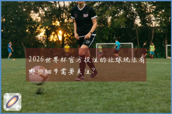 2026世界杯官方投注的让球玩法有哪些细节需要关注？